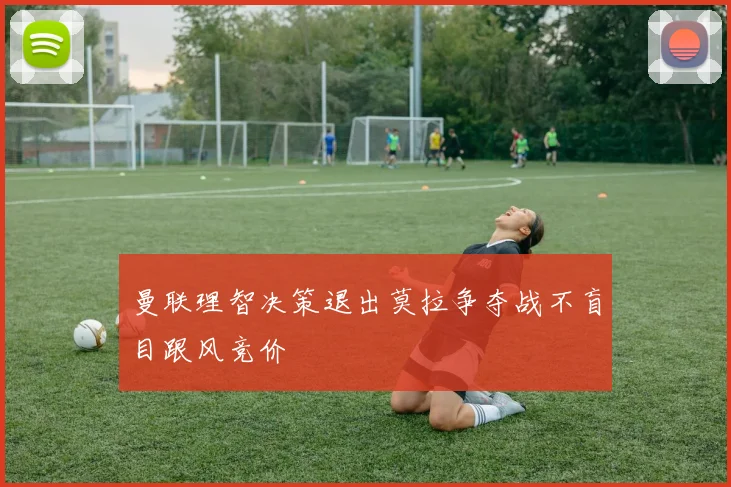 曼联理智决策退出莫拉争夺战不盲目跟风竞价
