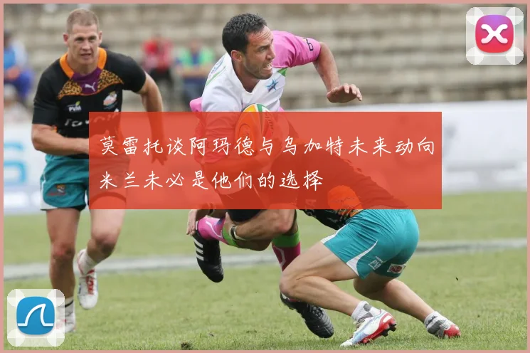 莫雷托谈阿玛德与乌加特未来动向米兰未必是他们的选择