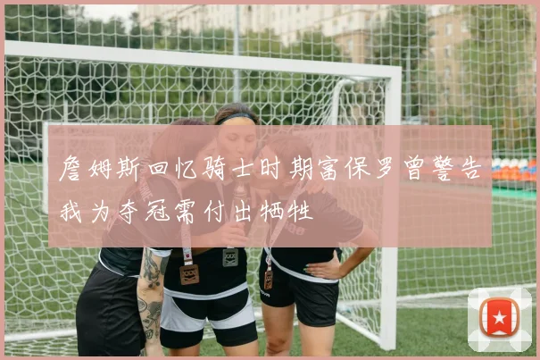詹姆斯回忆骑士时期富保罗曾警告我为夺冠需付出牺牲