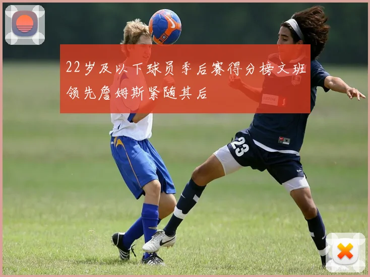 22岁及以下球员季后赛得分榜文班领先詹姆斯紧随其后