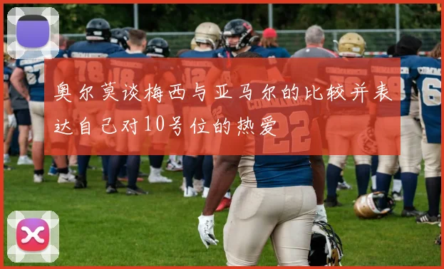 奥尔莫谈梅西与亚马尔的比较并表达自己对10号位的热爱