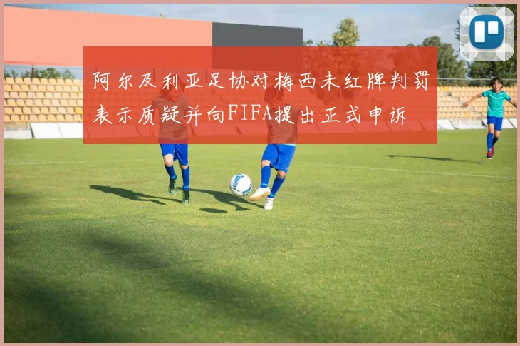 阿尔及利亚足协对梅西未红牌判罚表示质疑并向FIFA提出正式申诉