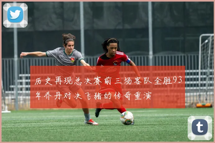 历史再现总决赛前三场客队全胜93年乔丹对决飞猪的传奇重演