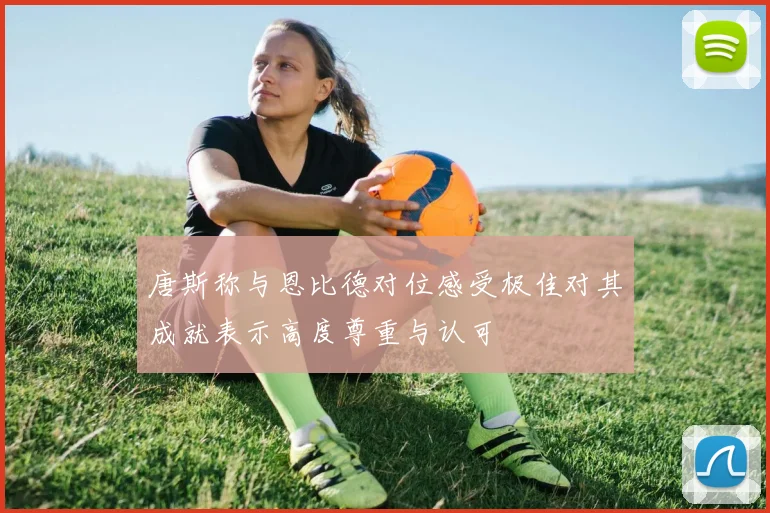 唐斯称与恩比德对位感受极佳对其成就表示高度尊重与认可
