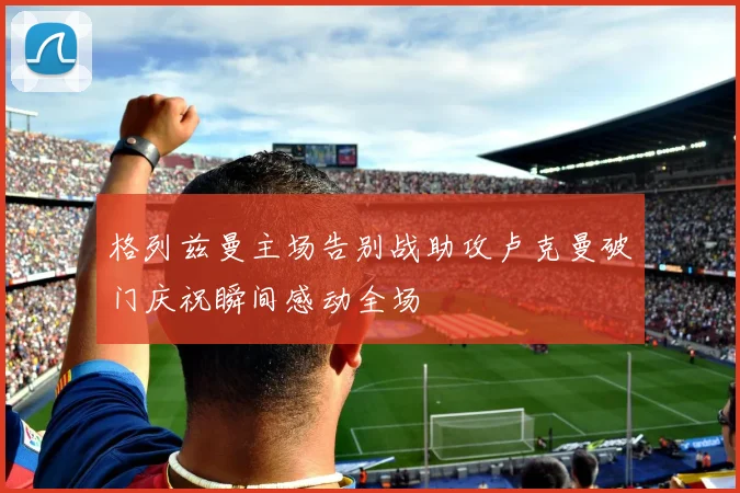 格列兹曼主场告别战助攻卢克曼破门庆祝瞬间感动全场