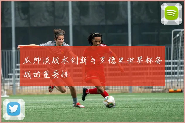 瓜帅谈战术创新与罗德里世界杯备战的重要性