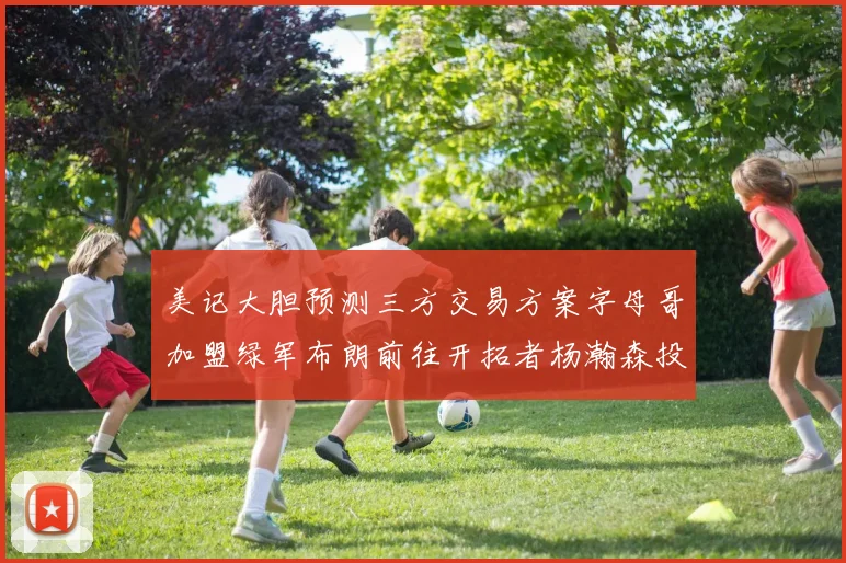 美记大胆预测三方交易方案字母哥加盟绿军布朗前往开拓者杨瀚森投奔雄鹿