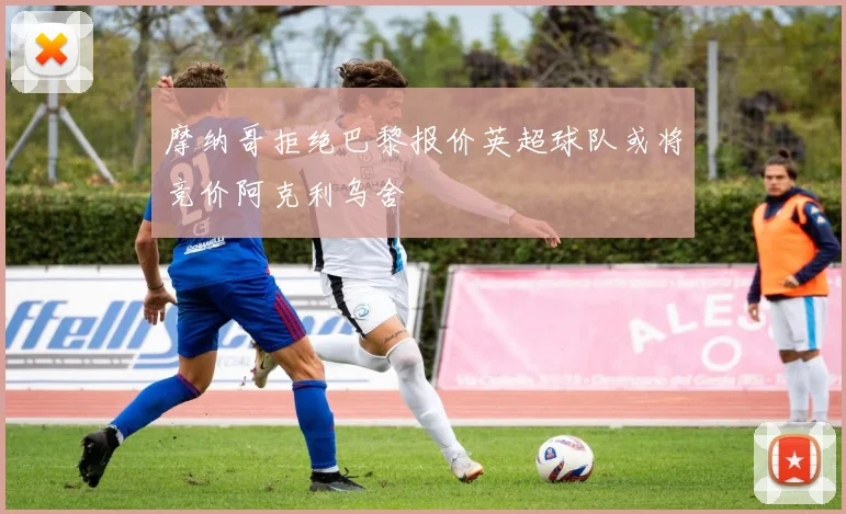 摩纳哥拒绝巴黎报价英超球队或将竞价阿克利乌舍