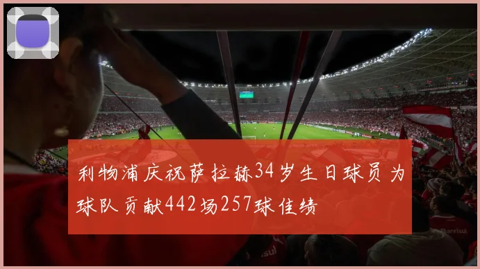 利物浦庆祝萨拉赫34岁生日球员为球队贡献442场257球佳绩