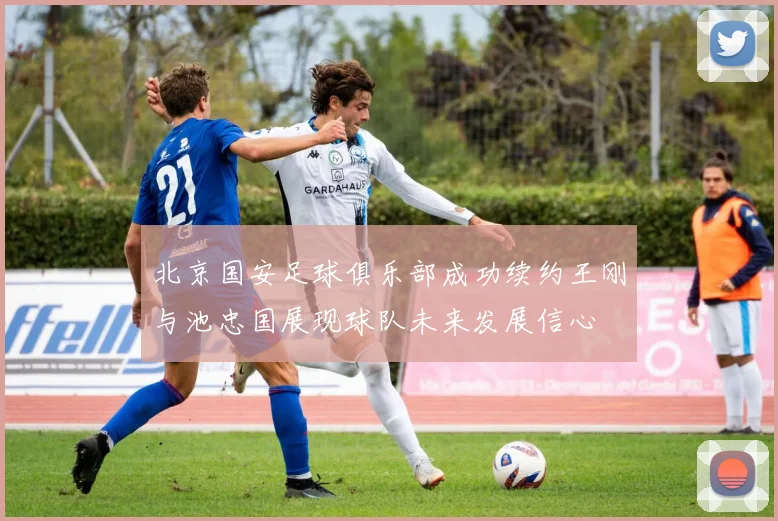 北京国安足球俱乐部成功续约王刚与池忠国展现球队未来发展信心