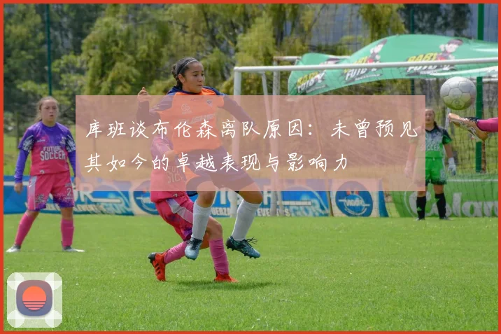库班谈布伦森离队原因：未曾预见其如今的卓越表现与影响力