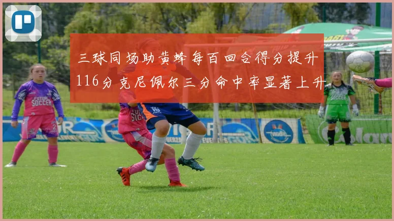 三球同场助黄蜂每百回合得分提升116分克尼佩尔三分命中率显著上升近10