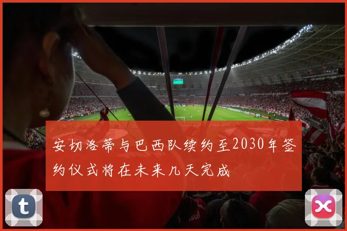 安切洛蒂与巴西队续约至2030年签约仪式将在未来几天完成