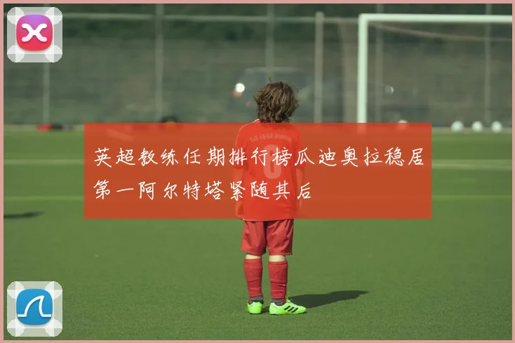 英超教练任期排行榜瓜迪奥拉稳居第一阿尔特塔紧随其后