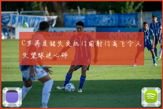 C罗再度错失良机门前射门高飞令人失望球迷心碎