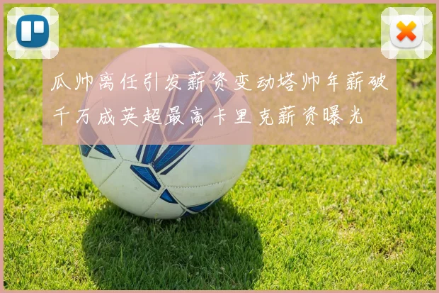 瓜帅离任引发薪资变动塔帅年薪破千万成英超最高卡里克薪资曝光