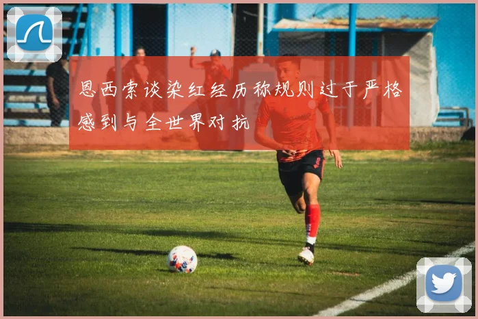 恩西索谈染红经历称规则过于严格感到与全世界对抗