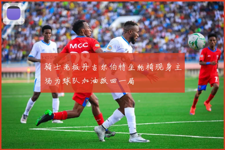 骑士老板丹吉尔伯特坐轮椅现身主场为球队加油扳回一局