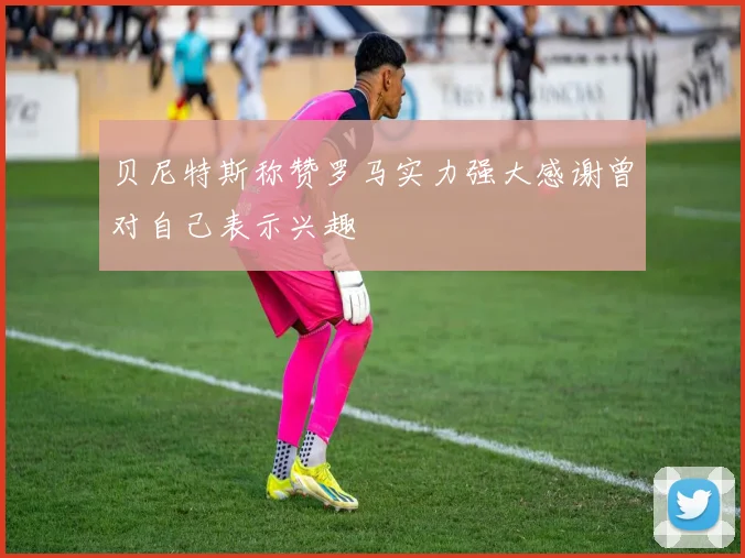 贝尼特斯称赞罗马实力强大感谢曾对自己表示兴趣