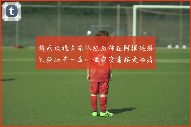 梅西谈退国家队经历称在阿根廷感到孤独曾一度心理崩溃需接受治疗
