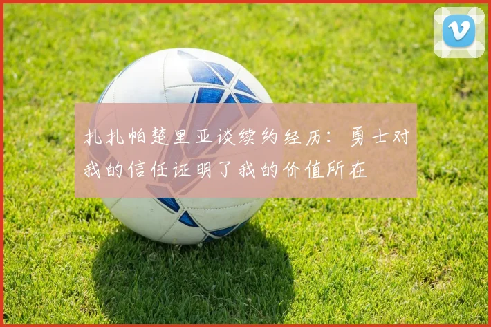 扎扎帕楚里亚谈续约经历：勇士对我的信任证明了我的价值所在