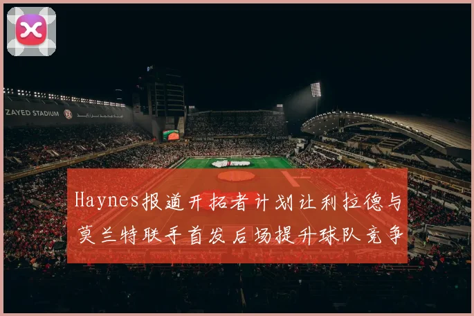 Haynes报道开拓者计划让利拉德与莫兰特联手首发后场提升球队竞争力