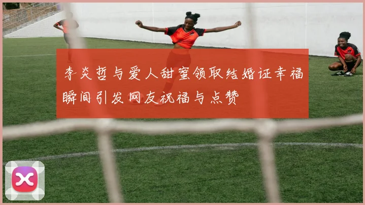 李炎哲与爱人甜蜜领取结婚证幸福瞬间引发网友祝福与点赞