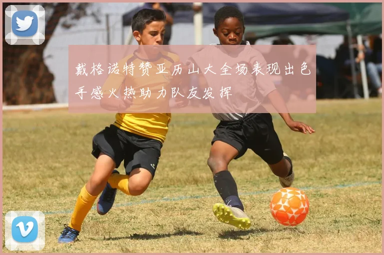 戴格诺特赞亚历山大全场表现出色手感火热助力队友发挥