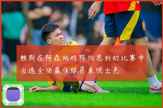 赖斯在阿森纳对阵伯恩利的比赛中当选全场最佳球员表现出色