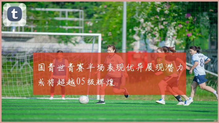 国青世青赛半场表现优异展现潜力或将超越05级辉煌
